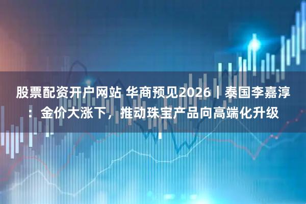 股票配资开户网站 华商预见2026｜泰国李嘉淳：金价大涨下，推动珠宝产品向高端化升级