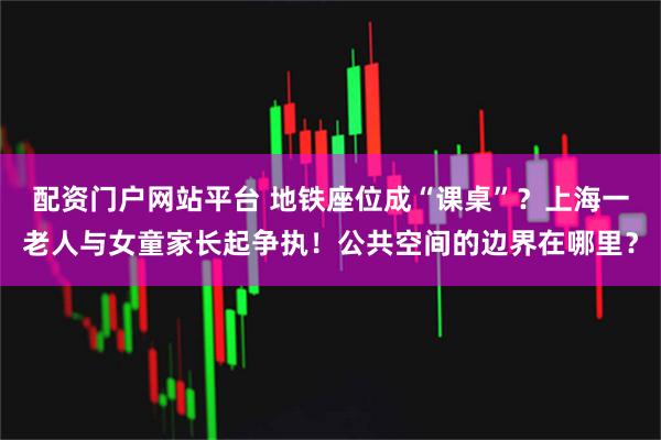 配资门户网站平台 地铁座位成“课桌”？上海一老人与女童家长起争执！公共空间的边界在哪里？