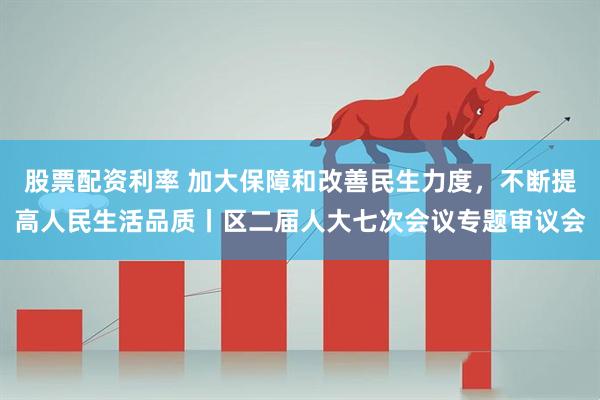 股票配资利率 加大保障和改善民生力度，不断提高人民生活品质丨区二届人大七次会议专题审议会