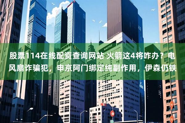 股票114在线配资查询网站 火箭这4将咋办？电风扇诈骗犯，申京阿门绑定纯副作用，伊森仍铁