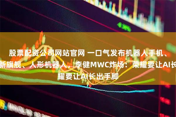 股票配资公司网站官网 一口气发布机器人手机、折叠屏新旗舰、人形机器人，李健MWC炸场：荣耀要让AI长出手脚