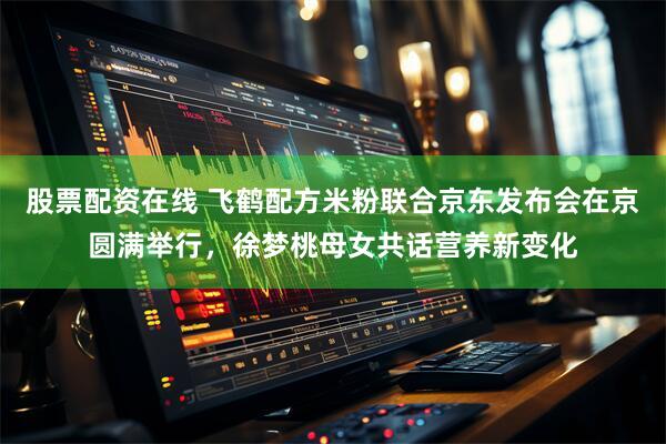 股票配资在线 飞鹤配方米粉联合京东发布会在京圆满举行，徐梦桃母女共话营养新变化