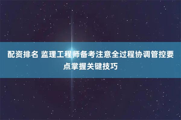 配资排名 监理工程师备考注意全过程协调管控要点掌握关键技巧