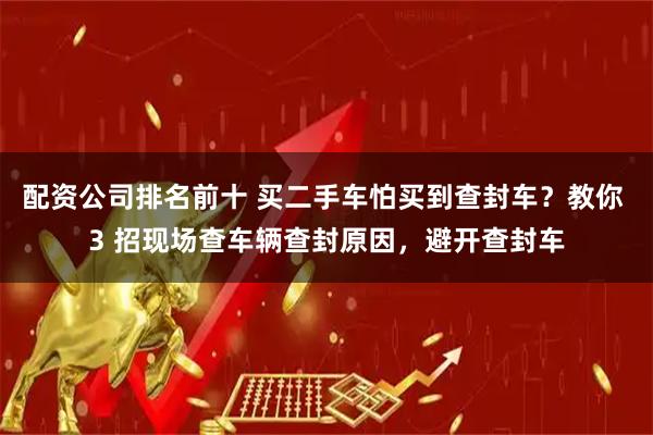 配资公司排名前十 买二手车怕买到查封车？教你 3 招现场查车辆查封原因，避开查封车